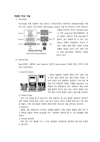 적용된 주요 기술
1) Tensorflow
머신러닝을 위해 구글에서 만든 오픈소스 라이브러리로 기본적으로 CNN알고리즘을 이용
하고 있다. CNN의 주요 목적은 테두리(edge), 선(line), 색깔 등 이미지의 시각적 특징이나
성질을 감지하는 것이다. Random forest
나 다른 supervised 알고리즘들과는 달
리 CNN은 사용자가 직접 feature를 추
출하지 않기 때문에 좀 더 의미 있는
feature 추출이 가능해진다. 따라서 사
진을 이용한 물체 혹은 다양한 인식에
탁월한 성능을 보이고 있다. 왼쪽 사진
은 CNN 알고리즘의 계략적인 과정을
보이고 있다.
2) Haarcascade
OpenCV에서 사용하는 Face Detection 함수인 Haarcascade는 다음과 같은 4가지의 과정
으로 구성되어있다.
① Haar-like feature
사람의 얼굴에는 특정한 패턴이 있다. 왼쪽 그림
과 같이 일정 부분은 밝고 일정 부분은 어둡다. 이
러한 모양이 모든 얼굴에서 발견된다. 이와 같은 패
턴을 미리 학습하여 정해진 모델을 OpenCV는 xml
파일에 미리 저장해두고 있다. 개발자는 해당 xml파
일을 불러와 자신이 갖고 있는 사진의 패턴과 비교
하여 해당 사진에 얼굴이 있는지 없는지를 판단한다.
② Integral Image
위의 ①의 계산을 좀 더 쉽게 하기 위한 방법이다. 매 순간 동일한 패턴인지 판단하기
위한 계산을 하려면 많은 시간이 소요 된다. 따라서 이미지 전체에 대해 미리 기본 연산
을 해놓고 그때 그때 필요한 부분에 대해 간단한 연산으로 값을 얻어내는 방식이다.
③ Adaboost
엉뚱한 곳을 얼굴이라고 인식하는 문제를 해결하기 위해 사람의 얼굴에 대한 여러 가
지 패턴을 만들어 여러번 classify를 한다. 가중치를 이용하여 좀 더 나은 결과물을 만들
어낸다.
④ Cascade classifier
위의 여러 가지 결과를 두고 그 모든 결과들이 만장일치로 통과하지 않는다면 부결하
는 방식이다.
[출처] http://msnayana.blog.me/220659604108
출처]http://blog.naver.com/ocllos/194366766
 