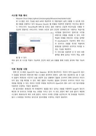 시스템 적용 예시
- Mosaicer Cloud (https://github.com/seongahjo/Mosaicer/tree/master/node)
본 시스템은 모든 기능을 REST API로 제공하여 타 개발자들이 쉽게 사용할 수 있도록 만든
웹 모듈을 포함하고 있다. Mosaicer Cloud는 웹 모듈을 이용하여 만들어진 머신러닝 클라우
드 서비스이다. Tensorflow에 대해 잘 모르는 일반 사용자도 손쉽게 머신러닝을 사용할 수
있도록 만들어진 서비스이다. 아래의 사진과 같이 간단한 인터페이스로 사용자는 학습시킬
사진들을 업로드하고 업로드된 사진을
바탕으로 모델을 생성할 수 있다. 또한
학습된 모델을 바탕으로 사진을 입력받
아 classification이 가능하다. 뿐만 아니
라 모자이크 모듈을 추가로 적용하여
동영상을 입력하면 모자이크 처리할 수
있는 기능을 제공한다.
이 서비스를 사용하면 단 두 번의 버튼
클릭을 통해 딥러닝 이미지 학습, 분류
를 할 수 있다.
위와 같이 본 시스템 적용이 가능하며 간단히 REST API 호출을 통해 다양한 분야에 적용 가능하
다.
이후 개선할 사항
현재 본 시스템은 OpenCV의 Face Detection 함수에 종속적이다. 따라서 만약 OpenCV의 함수
가 얼굴을 찾아내지 못한다면 해당 시스템은 동작하지 못한다. 실제 데모 영상에서도 볼 수 있듯
이 얼굴이 측면으로 나오거나 눈을 완전히 감는 상황에서 얼굴로 인식하지 못해 모자이크 처리가
되지 않는 것을 확인할 수 있다. 혹은 얼굴이 아님에도 얼굴로 인식되어 모자이크 처리가 되는
부분을 확인할 수 있다. 따라서 이러한 부분을 개선하고자 OpenCV의 함수 보다 나은 알고리즘을
이용하여 수정하는 작업이 필요하다.
현 알고리즘은 동영상의 매 프레임마다 얼굴을 찾고 딥러닝 모듈을 이용하여 target이 맞는지
확인한 후 모자이크 처리를 하는 과정을 거치고 있다. 이 모든 과정이 매우 오래 걸리기 때문에
시스템이 종료되는데 매우 오래 걸린다. 따라서 이러한 단점을 보안하고자 매 프레임을 처리하지
않고 3 프레임당 처리하는 방식으로 알고리즘을 수정하는 부분이 필요하다.
 
