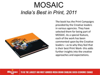 The book has the Print Campaigns
provided by the Creative leaders
in various agencies. They have
selected them for being part of
MOSAIC. As a special feature,
each of the work has been
commented upon by the Creative
leaders – as to why they feel that
is their best Print Work- this adds
further insights into the creative
approaches and expectations.
MOSAIC
India’s Best in Print, 2011
 