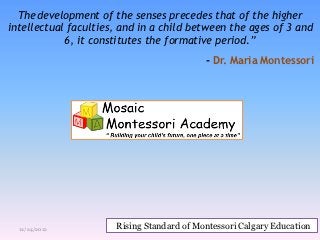 The development of the senses precedes that of the higher
intellectual faculties, and in a child between the ages of 3 and
            6, it constitutes the formative period.”
                                           - Dr. Maria Montessori




  12/24/2012          Rising Standard of Montessori Calgary Education
 