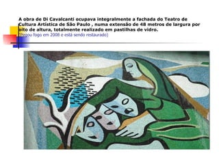 A obra de Di Cavalcanti ocupava integralmente a fachada do Teatro de Cultura Artística de São Paulo , numa extensão de 48 metros de largura por oito de altura, totalmente realizado em pastilhas de vidro.   (Pegou fogo em 2008 e está sendo restaurado) 
