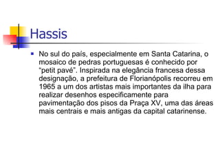 No sul do país, especialmente em Santa Catarina, o mosaico de pedras portuguesas é conhecido por “petit pavé”. Inspirada na elegância francesa dessa designação, a prefeitura de Florianópolis recorreu em 1965 a um dos artistas mais importantes da ilha para realizar desenhos especificamente para pavimentação dos pisos da Praça XV, uma das áreas mais centrais e mais antigas da capital catarinense. Hassis  