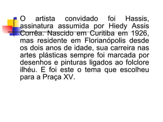 O artista convidado foi Hassis, assinatura assumida por Hiedy Assis Corrêa. Nascido em Curitiba em 1926, mas residente em Florianópolis desde os dois anos de idade, sua carreira nas artes plásticas sempre foi marcada por desenhos e pinturas ligados ao folclore ilhéu. E foi este o tema que escolheu para a Praça XV. 