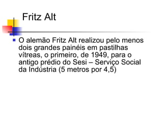 Fritz Alt O alemão Fritz Alt realizou pelo menos dois grandes painéis em pastilhas vítreas, o primeiro, de 1949, para o  antigo prédio do Sesi – Serviço Social da Indústria (5 metros por 4,5)  