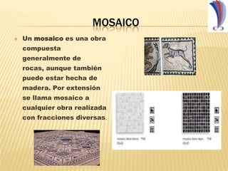 MOSAICO Un mosaico es una obra compuesta generalmente de rocas, aunque también puede estar hecha de madera. Por extensión se llama mosaico a cualquier obra realizada con fracciones diversas.  