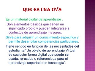 Es un material digital de aprendizaje .
Son elementos básicos que tienen un
significado propio y pueden integrarse a
contextos de aprendizaje mayores.
Sirve para adquirir un conocimiento especifico y
permite desarrollar competencias particulares.
Tiene sentido en función de las necesidades del
estudiante.“Un objeto de aprendizaje Virtual
es cualquier forma digital que puede ser
usada, re-usada o referenciada para el
aprendizaje soportado en tecnología”.
 