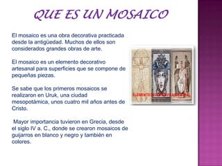 El mosaico es una obra decorativa practicada
desde la antigüedad. Muchos de ellos son
considerados grandes obras de arte.
El mosaico es un elemento decorativo
artesanal para superficies que se compone de
pequeñas piezas.
Se sabe que los primeros mosaicos se
realizaron en Uruk, una ciudad
mesopotámica, unos cuatro mil años antes de
Cristo.
Mayor importancia tuvieron en Grecia, desde
el siglo IV a. C., donde se crearon mosaicos de
guijarros en blanco y negro y también en
colores.
 
