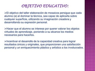 OBJETIVO EDUCATIVO:
El objetivo del taller elaboración de mosaicos persigue que cada
alumno (a) al dominar la técnica, sea capaz de aplicarla sobre
cualquier superficie, utilizando su imaginación creadora y
desarrollando su expresión personal.
Hacer que el alumno se interese por querer valorar los objetos
virtuales de aprendizaje, poniendo a su alcance los medios
necesarios para hacerlos.
Incentivar el desarrollo de la capacidad creativa para lograr
resultados únicos y originales, que proporcionen una satisfacción
personal y un enriquecimiento plástico y artístico a los involucrados.
 