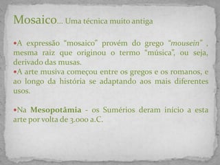 Mosaico... Uma técnica muito antiga
A expressão “mosaico” provém do grego “mousein” ,
mesma raiz que originou o termo “música”, ou seja,
derivado das musas.
A arte musiva começou entre os gregos e os romanos, e
ao longo da história se adaptando aos mais diferentes
usos.
Na Mesopotâmia - os Sumérios deram início a esta
arte por volta de 3.000 a.C.
 