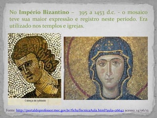 No Império Bizantino – 395 a 1453 d.c. - o mosaico
teve sua maior expressão e registro neste período. Era
utilizado nos templos e igrejas.
Fonte: http://portaldoprofessor.mec.gov.br/fichaTecnicaAula.html?aula=26642 acesso: 14/06/13
 
