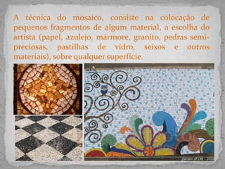 A técnica do mosaico, consiste na colocação de
pequenos fragmentos de algum material, a escolha do
artista (papel, azulejo, mármore, granito, pedras semi-
preciosas, pastilhas de vidro, seixos e outros
materiais), sobre qualquer superfície.
 