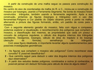 A partir da construção de uma malha segue os passos para construção do mosaico.  Do centro do eixo de coordenadas da malha do R. e C., iniciou-se a construção do mosaico por losangos, usando a Ferramenta Segmento. Na borda do mosaico foram construídos  triângulos, também usando a ferramenta segmento. Após a sua construção, pintamos as figuras (losangos e triângulos) com o uso das ferramentas Polígono e Cor padrão do Objeto clicando ponto a ponto na malha, alternando a pintura das figuras formando, então, um padrão de cores para o mosaico. Com o seguinte elemento gerador do mosaico, feita com régua e compasso, podemos explorar a visualização, o reconhecimento dos polígonos que compõem o mosaico, a classificação dos mesmos, as propriedades que cada um possui o conceito de polígonos regulares, o cálculo dos ângulos internos dos triângulos eqüiláteros, hexágonos, losangos, cálculo de área do trapézio e do losango (dedução da fórmula), semelhança de triângulos. Com essa figura idealizada, é importante levantar alguns questionamentos para possíveis investigações geométricas: 1  - As figuras que compõem o mosaico são polígonos? Como reconhecer esse conceito? É possível classificá-los?  2  - Que caminho seguir para deduzir o valor dos ângulos internos dos polígonos aqui observados?  3  - A partir dos estudos destes polígonos, combinados a outros já conhecidos, é possível pensar em deduzir fórmulas para cálculo de área de alguns deles?  