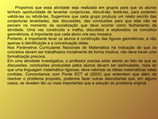 Propomos que essa atividade seja realizada em grupos para que os alunos tenham oportunidade de levantar conjecturas, discuti-las, testá-las, para poderem validá-las ou refutá-las. Sugerimos que cada grupo produza um relato escrito das conjecturas levantadas, das discussões, das conclusões para que elas não se percam no momento da socialização que deve ocorrer como fechamento da atividade. Uma vez construída a malha, discutidos e explorados os conceitos geométricos, é importante que cada aluno crie seu mosaico. Portanto, é importante levar os alunos à construção das figuras geométricas, e não apenas à identificação e a conceituação delas.  Nos Parâmetros Curriculares Nacionais de Matemática há indicação de que os conceitos devem ser trabalhados inicialmente de forma intuitiva, não deve haver uma formalização precoce. Em uma atividade investigativa, o professor precisa estar atento ao fato de que as discussões, conclusões produzidas pelos alunos devem ser estimuladas, mais do que uma linguagem matemática rigorosa, deve valorizar as idéias matemáticas nelas contidas. Concordamos com Ponte ECT al (2003) que entendem que além de resolver o problema proposto, podemos fazer outras descobertas que, em alguns casos, se revelam tão ou mais importantes que a solução do problema original.    