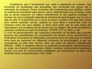 Acreditamos que é fundamental que, após a exploração do mosaico, haja momentos de socialização das discussões, das conclusões dos grupos sob a orientação do professor. Esses momentos são fundamentais para justificar, validar as conjecturas levantadas pelos alunos, para a sistematização dos conceitos e para que os alunos adquiram um melhor entendimento do que significa investigar. O sucesso de uma investigação depende do ambiente de aprendizagem que se cria na sala de aula. É fundamental que o aluno se sinta à vontade e lhe seja dado tempo para colocar questões, pensar, explorar as suas idéias e exprimi-las, tanto ao professor como aos seus colegas. O aluno deve sentir que as suas idéias são valorizadas e que se espera que as discuta com os colegas, não sendo necessária a validação constante por parte do professor. (PONTE, ECT al, 2003, p. 28). O nível de aprofundamento dos conteúdos explorados na atividade aqui proposta depende das possibilidades de compreensão dos alunos. Como recomendam os Parâmetros Curriculares de Matemática, precisamos levar em conta que um mesmo tema deve ser explorado em diferentes momentos da aprendizagem e que sua consolidação se dará pelo número cada vez maior de relações estabelecidas (BRASIL, 1998). É desejável retomar os conteúdos já estudados redimensionando ao longo dos Ensinos Fundamental e Médio conceitos anteriormente trabalhados criando uma rede de conhecimentos interligados que proporcionam ao aluno uma facilidade maior na aprendizagem (VAZ, 2004).   