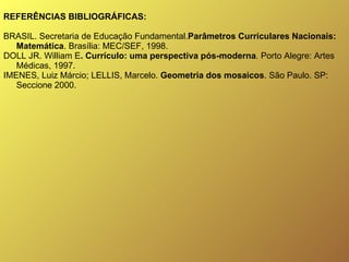 REFERÊNCIAS BIBLIOGRÁFICAS: BRASIL. Secretaria de Educação Fundamental. Parâmetros Curriculares Nacionais: Matemática . Brasília: MEC/SEF, 1998. DOLL JR. William E . Currículo: uma perspectiva pós-moderna .  Porto Alegre: Artes Médicas, 1997. IMENES, Luiz Márcio; LELLIS, Marcelo.  Geometria dos mosaicos . São Paulo. SP: Seccione 2000.   