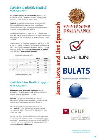 Certifica tu nivel de Español
A1, A2, B1, B2, C1 y C2
Haz valer tus esfuerzos de estudio del Español en tu vida
académica y laboral. Con Mosaico Spanish Courses puedes
certiﬁcar tu nivel de idiomas de manera oﬁcial.
CERTIUNI es un sistema de acreditación de competencias
lingüísticas del Español diseñando por la Universidad de
Salamanca, reconocido por todas las Universidades Españolas y
promovido por la Conferencia de Rectores.
Somos un centro examinador reconocido por CERTIUNI. El test
online BULATS es una prueba de dominio del Español, reconocida
por el Gobierno, que podrás realizar en Mosaico Spanish Courses
cada mes.
No lo apruebas o los suspendes, obtienes una puntuación. El Test
te sitúa en el nivel de competencia lingüística que te corresponda
con el Marco Europeo de Referencia para las Lenguas (CEFR). De
esta forma siempre obtendrás tu certiﬁcado oﬁcial de Español
por la prestigiosa Universidad de Salamanca.
info@mosaicospanishcourses.com
www.mosaicospanishcourses.com
learn,loveandliveSpanishCEFR BULATS
C2 90-100
C1 75-89
B2 60-74
B1 40-59
A2 20-39
10 20 30 40 50 60 A1 0-19
Promedio de nº de semanas de estudio
numero medio di settimane di studio
11
Certifica il tuo livello di spagnolo
A1, A2, B1, B2, C1 y C2
Afferma i tuoi sforzi per studiare lo spagnolo nella vita
accademica e professionale. Con Corsi di Spagnolo mosaico è
possibile certiﬁcare ufﬁcialmente il tuo livello.
CERTIUNI è un sistema di accreditamento progettato
dall'Università di Salamanca, riconosciuto da tutte le università
spagnole e promosso dalla Conferenza dei presidenti.
Siamo un centro di prova riconosciuto CERTIUNI. Test
online BULATS è un test di conoscenza di lingua spagnola,
riconosciuto dal governo e che all’interno di Mosaico che puoi
provare ogni mese.
Anche in caso di non superamento si ottiene un punteggio. Il test
fornisce comunque prova del livello di conoscenza della lingua in
accordo con il quadro europeo di riferimento per le lingue (CEFR).
In questo modo otterrai comunque il certiﬁcato ufﬁciale dalla
prestigiosa Università di Salamanca.
 