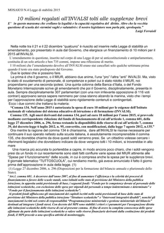 MOSAICO N.3 Il Decreto che avvia il Servizio Nazionale di Valutazione
L’ILLEGALITA’ DILAGA IN PARLAMENTO
Il primato dell’illegalità, su cui si regge tutto l’operato dell’INVALSI, viene evidenziato nel testo del
ricorso con il quale la FLC/Cgil chiede l’annullamento del DPR 80/2013. Il ricorso, redatto dallo studio
legale Angiolini di Milano, è costituito da 29 pagine; presentato nel settembre 2013, ha avuto come
seguito un atto di “motivi aggiunti”, nel novembre 2014; altre 17 corpose pagine in cui si chiede
l’annullamento della Direttiva MIUR 18/09/2014 n.11 e della Circolare Ministeriale 21/10/2014 n.47,
entrambe emanate in attuazione del DPR n.80.
In questa tessera del “mosaico delle illegalità” che sostiene l’INVALSI, elenchiamo
sommariamente le ragioni addotte dallo studio legale per motivare la richiesta di annullamento.
1) Il Regolamento istituisce (art.1, comma 3) i “Nuclei di valutazione esterna” che non sono
contemplati dalla legge, la fonte primaria del regolamento, il D.L. n.10/2011:
“I nuclei di valutazione esterna rappresentano un’invenzione del regolamento, priva di alcuna base legislativa.”
Contro questo eccesso di potere si erano già pronunciati il Consiglio di Stato e il Consiglio
Nazionale della Pubblica Istruzione, in sede consultiva.
2) Suscita dubbi di costituzionalità l’eccessiva discrezionalità esercitata dall’INVALSI:
”L’obbligo per i singolo docente di frequentare corsi di formazione “al fine di migliorare il rendimento della didattica,
particolarmente nelle zone in cuim i risultati dei test di valutazione sono meno soddisfacenti.”
Rappresenterebbe la violazione dell’articolo 97, c. 1della Costituzione che sancisce:
“I pubblici uffici sono organizzati secondo disposizioni di legge, in modo che siano assicurati il buon andamento e
l’imparzialità dell’amministrazione”
3) Il Regolamento 80/213, arbitrariamente istituisce organi non previsti dalle leggi, o addirittura
sostituisce gli organi previsti dalla legge con altri privi di ogni base legislativa. “l’INVALSI gode di
una discrezionalità amplissima , che potrebbe sconfinare nell’arbitrio e contrasta con i principi d’imparzialità e buon
andamento.”
4) Il Regolamento viene varato a Governo dimissionato (il 28 aprile il Governo Letta presta
Giuramento ed entra in carica).
“Il DPR n.80 è stato approvato dal Consiglio dei Ministri l’8 marzo 2013, il Governo Monti aveva rassegnato le
dimissioni il 21 dicembre 2012, rimanendo in carica per il mero disbrigo degli affari correnti anche dopo le elezioni
politiche del 24-25 febbraio 2013, in attesa della nomina del nuovo esecutivo” …”un esecutivo dimissionario non è
competente ad adottare atti d’indirizzo politico, perché privo di legittimazione democratica.”
5) “l’affidamento agli insegnanti della valutazione degli apprendimenti è espressione dell’autonomia didattica riconosciuta
alle singole scuole dall’articolo 21 della legge n.59 del 1997, e dall’articolo 6 del DPR 275 del 1999 nonché, più in
generale, dalla libertà d’insegnamento riconosciuta dall’art.33 della Costituzione. La stessa valutazione affidata agli
insegnanti è altresì garanzia per i discenti, per essere l’unica che può tener conto della situazione concreta , anche
familiare , sociale e culturale, in cui si svolge l’apprendimento.” “Allo stesso modo, l’adozione di < procedure e strumenti
di verifica e valutazione della produttività scolastica e il raggiungimento degli obiettivi> è un obbligo posto a carico della
singola istituzione scolastica , che rimane libera di determinare i mezzi e i modi per perseguirlo nell’esercizio
dell’autonomia didattica e organizzativa che viene riconosciuta dall’articolo 21 della L.59 del 1997 2 dall’articolo 117
della Costituzione”.
Dunque, la Circolare MIUR n.47 e la Direttiva n.11, entrambi del MIUR, mentre sono palesemente
illegittime in quanto attuative del DPR n.80, sono altresì in contrasto con il dettato Costituzionale
(art.33 e 117) la legge 59/97 e DPR 275/1999.
In aggiunta a quanto delineato nel ricorso, il Gruppo INVALSI, ritiene indispensabile rilevare la
lesione grave recata dal DPR n.80, anche al dettato dell’articolo 23 della Costituzione:
“Nessuna prestazione personale o patrimoniale può essere imposta se non in base alla legge”.
L’articolo 23 sancisce inoltre, una rigorosa riserva di legge per la normativa che si riferisce
ad alunni e studenti, generalmente di minore età, perciò meritevoli di maggiori garanzie.
Gruppo NoINVALSI - Roma
 