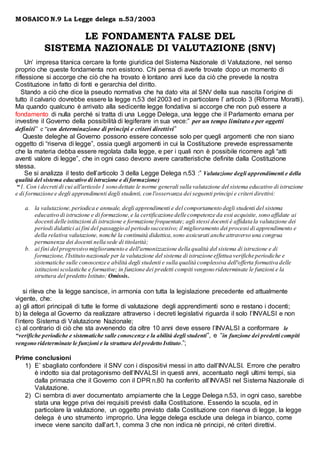 MOSAICO N.9 La Legge delega n.53/2003
LE FONDAMENTA FALSE DEL
SISTEMA NAZIONALE DI VALUTAZIONE (SNV)
Un’ impresa titanica cercare la fonte giuridica del Sistema Nazionale di Valutazione, nel senso
proprio che queste fondamenta non esistono. Chi pensa di averle trovate dopo un momento di
riflessione si accorge che ciò che ha trovato è lontano anni luce da ciò che prevede la nostra
Costituzione in fatto di fonti e gerarchia del diritto.
Stando a ciò che dice la pseudo normativa che ha dato vita al SNV della sua nascita l’origine di
tutto il calvario dovrebbe essere la legge n.53 del 2003 ed in particolare l’ articolo 3 (Riforma Moratti).
Ma quando qualcuno è arrivato alla sedicente legge fondativa si accorge che non può essere a
fondamento di nulla perché si tratta di una Legge Delega, una legge che il Parlamento emana per
investire il Governo della possibilità di legiferare in sua vece:” per un tempo limitato e per oggetti
definiti” e “con determinazione di principi e criteri direttivi”
Queste deleghe al Governo possono essere concesse solo per quegli argomenti che non siano
oggetto di “riserva di legge”, ossia quegli argomenti in cui la Costituzione prevede espressamente
che la materia debba essere regolata dalla legge, e per i quali non è possibile ricorrere agli “atti
aventi valore di legge”, che in ogni caso devono avere caratteristiche definite dalla Costituzione
stessa.
Se si analizza il testo dell’articolo 3 della Legge Delega n.53 :” Valutazione degli apprendimenti e della
qualità del sistema educativo di istruzione e di formazione)
“1. Con i decreti di cui all'articolo 1 sono dettate le norme generali sulla valutazione del sistema educativo di istruzione
e di formazione e degli apprendimenti degli studenti, con l'osservanza dei seguenti principi e criteri direttivi:
a. la valutazione,periodica e annuale, degli apprendimenti e del comportamento degli studenti del sistema
educativo di istruzione e di formazione,e la certificazione delle competenze da essi acquisite, sono affidate ai
docenti delle istituzioni di istruzione e formazione frequentate; agli stessi docenti è affidata la valutazione dei
periodi didattici ai fini del passaggio al periodo successivo; il miglioramento dei processi di apprendimento e
della relativa valutazione, nonché la continuità didattica,sono assicurati anche attraverso una congrua
permanenza dei docenti nella sede di titolarità;
b. ai fini del progressivo miglioramento e dell'armonizzazione della qualità del sistema di istruzione e di
formazione, l'Istituto nazionale per la valutazione del sistema di istruzione effettua verifiche periodiche e
sistematiche sulle conoscenze e abilità degli studenti e sulla qualità complessiva dell'offerta formativa delle
istituzioni scolastiche e formative; in funzione dei predetti compiti vengono rideterminate le funzioni e la
struttura del predetto Istituto; Omissis.
si rileva che la legge sancisce, in armonia con tutta la legislazione precedente ed attualmente
vigente, che:
a) gli attori principali di tutte le forme di valutazione degli apprendimenti sono e restano i docenti;
b) la delega al Governo da realizzare attraverso i decreti legislativi riguarda il solo l’INVALSI e non
l’intero Sistema di Valutazione Nazionale;
c) al contrario di ciò che sta avvenendo da oltre 10 anni deve essere l’INVALSI a conformare le
“verifiche periodiche e sistematiche sulle conoscenze e la abilità degli studenti”, e “in funzione dei predetti compiti
vengono rideterminate le funzioni e la struttura del predetto Istituto.”;
Prime conclusioni
1) E’ sbagliato confondere il SNV con i dispositivi messi in atto dall’INVALSI. Errore che peraltro
è indotto sia dal protagonismo dell’INVALSI in questi anni, accentuato negli ultimi tempi, sia
dalla primazia che il Governo con il DPR n.80 ha conferito all’INVASI nel Sistema Nazionale di
Valutazione.
2) Ci sembra di aver documentato ampiamente che la Legge Delega n.53, in ogni caso, sarebbe
stata una legge priva dei requisiti previsti dalla Costituzione. Essendo la scuola, ed in
particolare la valutazione, un oggetto previsto dalla Costituzione con riserva di legge, la legge
delega è uno strumento improprio. Una legge delega esclude una delega in bianco, come
invece viene sancito dall’art.1, comma 3 che non indica nè principi, né criteri direttivi.
 