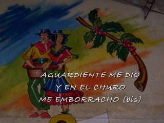 AGUARDIENTE ME DIO Y EN EL CHURO ME EMBORRACHO (bis) 