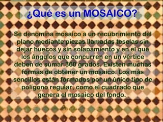 ¿Qué es un MOSAICO?
Se denomina mosaico a un recubrimiento del
plano mediante piezas llamadas teselas sin
dejar huecos y sin solapamiento y en el que
los ángulos que concurren en un vértice
deben de sumar 360 grados. Existen muchas
formas de obtener un mosaico. Los más
sencillos están formados por un único tipo de
polígono regular, como el cuadrado que
genera el mosaico del fondo.
 