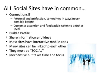 ALL Social Sites have in common…
• Connections!!
– Personal and profession, sometimes in ways never
possible before
– Customer attention and feedback is taken to another
level
• Build a Profile
• Share information and ideas
• Most sites have interactive mobile apps
• Many sites can be linked to each other
• They must be “SOCIAL”
• Inexpensive but takes time and focus
 