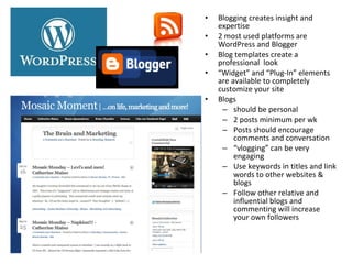 • Blogging creates insight and
expertise
• 2 most used platforms are
WordPress and Blogger
• Blog templates create a
professional look
• “Widget” and “Plug-In” elements
are available to completely
customize your site
• Blogs
– should be personal
– 2 posts minimum per wk
– Posts should encourage
comments and conversation
– “vlogging” can be very
engaging
– Use keywords in titles and link
words to other websites &
blogs
– Follow other relative and
influential blogs and
commenting will increase
your own followers
 