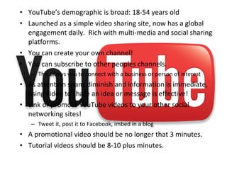 • YouTube’s demographic is broad: 18-54 years old
• Launched as a simple video sharing site, now has a global
engagement daily. Rich with multi-media and social sharing
platforms.
• You can create your own channel!
• You can subscribe to other peoples channels.
– This allows you to connect with a business or person of interest
• As attention spans diminish and information is immediate,
using video to share an idea or message is effective!
• Link or promote YouTube videos to your other social
networking sites!
– Tweet it, post it to Facebook, imbed in a blog
• A promotional video should be no longer that 3 minutes.
• Tutorial videos should be 8-10 plus minutes.
 