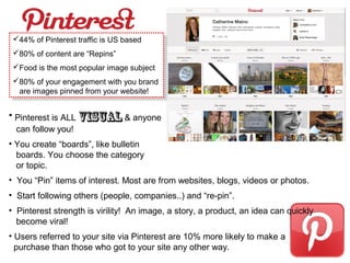 • Pinterest is ALL visual & anyone
can follow you!
• You create “boards”, like bulletin
boards. You choose the category
or topic.
• You “Pin” items of interest. Most are from websites, blogs, videos or photos.
• Start following others (people, companies..) and “re-pin”.
• Pinterest strength is virility! An image, a story, a product, an idea can quickly
become viral!
• Users referred to your site via Pinterest are 10% more likely to make a
purchase than those who got to your site any other way.
44% of Pinterest traffic is US based
80% of content are “Repins”
Food is the most popular image subject
80% of your engagement with you brand
are images pinned from your website!
44% of Pinterest traffic is US based
80% of content are “Repins”
Food is the most popular image subject
80% of your engagement with you brand
are images pinned from your website!
 