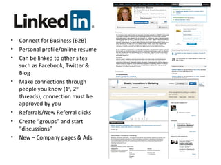 • Connect for Business (B2B)
• Personal profile/online resume
• Can be linked to other sites
such as Facebook, Twitter &
Blog
• Make connections through
people you know (1st
, 2nd
threads), connection must be
approved by you
• Referrals/New Referral clicks
• Create “groups” and start
“discussions”
• New – Company pages & Ads
 