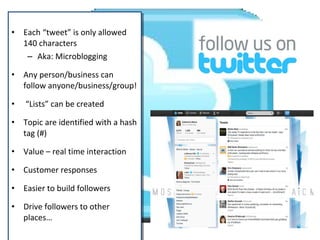 • Each “tweet” is only allowed
140 characters
– Aka: Microblogging
• Any person/business can
follow anyone/business/group!
• “Lists” can be created
• Topic are identified with a hash
tag (#)
• Value – real time interaction
• Customer responses
• Easier to build followers
• Drive followers to other
places…
• Each “tweet” is only allowed
140 characters
– Aka: Microblogging
• Any person/business can
follow anyone/business/group!
• “Lists” can be created
• Topic are identified with a hash
tag (#)
• Value – real time interaction
• Customer responses
• Easier to build followers
• Drive followers to other
places…
 