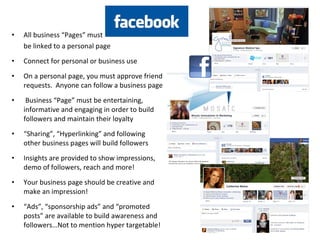 • All business “Pages” must
be linked to a personal page
• Connect for personal or business use
• On a personal page, you must approve friend
requests. Anyone can follow a business page
• Business “Page” must be entertaining,
informative and engaging in order to build
followers and maintain their loyalty
• “Sharing”, “Hyperlinking” and following
other business pages will build followers
• Insights are provided to show impressions,
demo of followers, reach and more!
• Your business page should be creative and
make an impression!
• “Ads”, “sponsorship ads” and “promoted
posts” are available to build awareness and
followers…Not to mention hyper targetable!
 