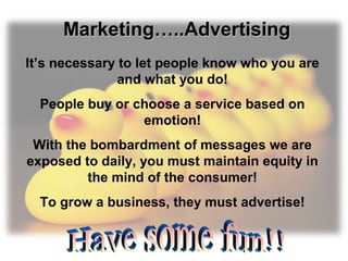Marketing…..AdvertisingMarketing…..Advertising
It’s necessary to let people know who you are
and what you do!
People buy or choose a service based on
emotion!
With the bombardment of messages we are
exposed to daily, you must maintain equity in
the mind of the consumer!
To grow a business, they must advertise!
 