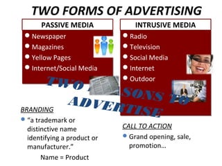 TWO FORMS OF ADVERTISING
PASSIVE MEDIA
Newspaper
Magazines
Yellow Pages
Internet/Social Media
Newspaper
Magazines
Yellow Pages
Internet/Social Media
INTRUSIVE MEDIA
Radio
Television
Social Media
Internet
Outdoor
Radio
Television
Social Media
Internet
Outdoor
BRANDING
“a trademark or
distinctive name
identifying a product or
manufacturer.”
Name = Product
CALL TO ACTION
Grand opening, sale,
promotion…
TWO REASONS TOADVERTISE
 