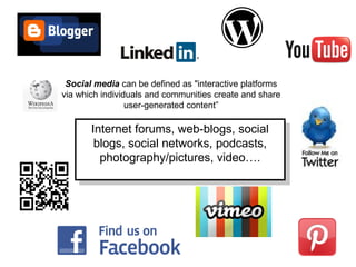 Social media can be defined as "interactive platforms
via which individuals and communities create and share
user-generated content”
Internet forums, web-blogs, social
blogs, social networks, podcasts,
photography/pictures, video….
Internet forums, web-blogs, social
blogs, social networks, podcasts,
photography/pictures, video….
 