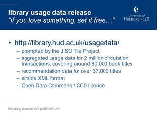 http://library.hud.ac.uk/usagedata/ prompted by the JISC Tile Project aggregated usage data for 2 million circulation transactions, covering around 80,000 book titles recommendation data for over 37,000 titles simple XML format Open Data Commons / CC0 licence library usage data release “if you love something, set it free…” 