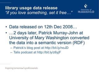 Data released on 12th Dec 2008… … 2 days later, Patrick Murray-John at University of Mary Washington converted the data into a semantic version (RDF) Patrick’s blog post at http://bit.ly/noJD Talis podcast at http://bit.ly/z6yjF library usage data release “if you love something, set it free…” 