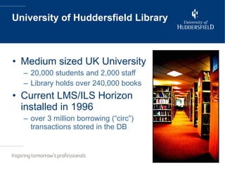 University of Huddersfield Library Medium sized UK University 20,000 students and 2,000 staff Library holds over 240,000 books Current LMS/ILS Horizon installed in 1996 over 3 million borrowing (“circ”) transactions stored in the DB 
