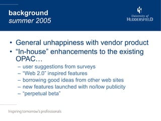 General unhappiness with vendor product “In-house” enhancements to the existing OPAC… user suggestions from surveys “Web 2.0” inspired features borrowing good ideas from other web sites  new features launched with no/low publicity “perpetual beta” background summer 2005 