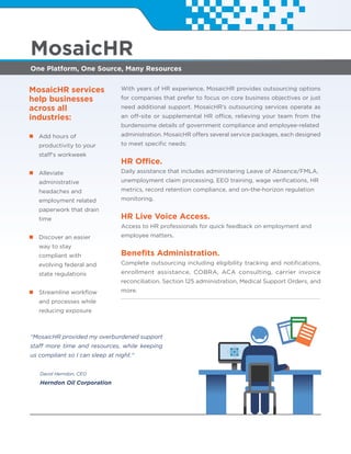 One Platform, One Source, Many Resources
MosaicHR
MosaicHR services
help businesses
across all
industries:
Add hours of
productivity to your
staff's workweek
Alleviate
administrative
headaches and
employment related
paperwork that drain
time
Discover an easier
way to stay
compliant with
evolving federal and
state regulations
Streamline workﬂow
and processes while
reducing exposure
“MosaicHR provided my overburdened support
staff more time and resources, while keeping
us compliant so I can sleep at night."
David Herndon, CEO
Herndon Oil Corporation
With years of HR experience, MosaicHR provides outsourcing options
for companies that prefer to focus on core business objectives or just
need additional support. MosaicHR’s outsourcing services operate as
an off-site or supplemental HR office, relieving your team from the
burdensome details of government compliance and employee-related
administration. MosaicHR offers several service packages, each designed
to meet speciﬁc needs:
HR Office.
Daily assistance that includes administering Leave of Absence/FMLA,
unemployment claim processing, EEO training, wage veriﬁcations, HR
metrics, record retention compliance, and on-the-horizon regulation
monitoring.
HR Live Voice Access.
Access to HR professionals for quick feedback on employment and
employee matters.
Beneﬁts Administration.
Complete outsourcing including eligibility tracking and notiﬁcations,
enrollment assistance, COBRA, ACA consulting, carrier invoice
reconciliation, Section 125 administration, Medical Support Orders, and
more.
 