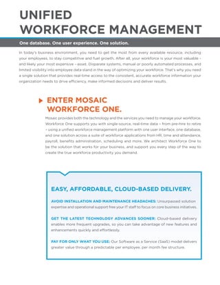 ENTER MOSAIC
WORKFORCE ONE.
One database. One user experience. One solution.
UNIFIED
WORKFORCE MANAGEMENT
In today’s business environment, you need to get the most from every available resource, including
your employees, to stay competitive and fuel growth. After all, your workforce is your most valuable -
and likely your most expensive - asset. Disparate systems, manual or poorly automated processes, and
limited visibility into employee data stand in the way of optimizing your workforce. That’s why you need
a single solution that provides real-time access to the consistent, accurate workforce information your
organization needs to drive efficiency, make informed decisions and deliver results.
Mosaic provides both the technology and the services you need to manage your workforce.
Workforce One supports you with single-source, real-time data – from pre-hire to retire
– using a uniﬁed workforce management platform with one user interface, one database,
and one solution across a suite of workforce applications from HR, time and attendance,
payroll, beneﬁts administration, scheduling and more. We architect Workforce One to
be the solution that works for your business, and support you every step of the way to
create the true workforce productivity you demand.
EASY, AFFORDABLE, CLOUD-BASED DELIVERY.
AVOID INSTALLATION AND MAINTENANCE HEADACHES: Unsurpassed solution
expertise and operational support free your IT staff to focus on core business initiatives.
GET THE LATEST TECHNOLOGY ADVANCES SOONER: Cloud-based delivery
enables more frequent upgrades, so you can take advantage of new features and
enhancements quickly and effortlessly.
PAY FOR ONLY WHAT YOU USE: Our Software as a Service (SaaS) model delivers
greater value through a predictable per employee, per month fee structure.
 