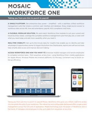 Taking you from pre-hire to punch to payroll
MOSAIC
WORKFORCE ONE
A SINGLE PLATFORM. Get enterprise-class power – simpliﬁed – with a seamless uniﬁed workforce
management suite that shares a common user interface and database. Enjoy single-source access to
workforce data across HR, time and attendance, payroll, ACA compliance, and more.
A FLEXIBLE, MODULAR SOLUTION. Mix and match Workforce One modules to suit your current and
future business needs. Leverage the complete workforce management suite from day one, or start with
what you need today and add more capability when you need it.
REAL-TIME VISIBILITY. Get up-to-the-minute data for insights that enable you to identify and take
advantage of opportunities sooner to impact the bottom line. Dashboards, reports and self-service tools
help simplify data access and improve decision making.
ACCESS WORKFORCE ONE HOW YOU WANT TO. Empower mobile managers and remote employees
to complete common tasks - from anywhere, at any time - using Workforce One’s mobile applications
for Apple iPhone, Windows Mobile and Android platforms. It’s the easy, convenient way to boost on-
the-go efficiency.
Taking you from pre-hire to punch to payroll Mosaic Workforce One gives you instant, real-time access
into the entire lifecycle of your workforce. The interactive and conﬁgurable dashboard offers single screen
management across the full suite of application. Mobile technology puts the power of Workforce One in
the hands of managers and employees to stay up to date from anywhere, at any time.
 