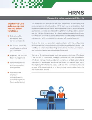 HRMS
Manage the entire employment lifecycle
Workforce One
automates core
HR and talent
functions:
Online beneﬁts
enrollment with
carrier connectivity
HR actions automate
workﬂows and enforce
your processes
Applicant tracking and
talent management
Performance review
and compensation
management
Automate new
employee
onboarding with
custom e-signature
forms and checklist
The ability to hire and retain the right employees is critical to your
business success. Workforce One HRMS is an end-to-end solution that
addresses the employee lifecycle from pre-hire to retire. Manage online
applications and track candidates through the recruiting process. Screen
and hire the best-ﬁt candidates. Accelerate and automate onboarding so
new hires are productive sooner. Streamline beneﬁts and performance
management with employee and manager self-service features.
Reduce the time you spend on repetitive tasks with the conﬁgurable
workﬂow engine to automate your unique business processes. Use
workﬂow to automate onboarding, terminations, transfers, promotions,
and more to drive consistent policy enforcement.
Workforce One also provides proactive management of your Affordable
Care Act (ACA) compliance strategy. It provides the tools you need to
effectively manage healthcare beneﬁt compliance for both salaried and
variable-hour employees, automate enrollment once employees reach
the eligibility threshold, and access both real-time and historical details
on your ACA status to allow us to demonstrate your compliance on the
IRS information returns.
 