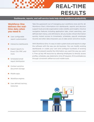 Workforce One
delivers the real-
time data when
you need it:
User conﬁgurable
report customization
Interactive dashboards
Export reports to
Excel, CSV, PDF, and
more
Scheduled email
report distribution
Context sensitive
document storage
Mobile apps
Workﬂow engines
User deﬁned training
resources
REAL-TIME
RESULTS
Dashboards, reports, and self-service tools help drive workforce productivity
Take the guesswork out of managing your workforce once and for all.
Workforce One’s information-rich dashboards, reports and decision
support tools provide organization-wide visibility and insights. Intuitive
navigation features including application tabs, smart searching, user
deﬁned start menus, and drill-downs, let you locate critical information
quickly. Instant access to timesheets, schedules, payroll, employee
records and other data empowers you to take action and drive results.
With Workforce One, it’s easy to tailor system tools and reports to align
the software with the way you do business. You can modify existing
dashboards or create your own and conﬁgure hundreds of existing
reports to present exactly the information you want the way you want
it. Free up key HR resources by allowing employees to directly access
proﬁles, schedules, pay statements, time off requests, W-2s and balances
through convenient selfservice and mobile tools.
 