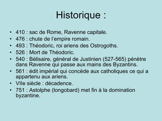 Historique : 410 : sac de Rome, Ravenne capitale. 476 : chute de l’empire romain. 493 : Théodoric, roi ariens des Ostrogoths. 526 : Mort de Théodoric. 540 : Bélisaire, général de Justinien (527-565) pénètre dans Ravenne qui passe aux mains des Byzantins. 561 : édit impérial qui concède aux catholiques ce qui a appartenu aux ariens. VIIe siècle : décadence. 751 : Astolphe (longobard) met fin à la domination byzantine. 