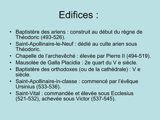 Edifices :  Baptistère des ariens : construit au début du règne de Théodoric (493-526). Saint-Apollinaire-le-Neuf : dédié au culte arien sous Théodoric.  Chapelle de l’archevêché : élevée par Pierre II (494-519).  Mausolée de Galla Placidia : 2e quart du V e siècle. Baptistère des orthodoxes (ou de la cathédrale) : V e siècle. Saint-Apollinaire-in-classe : commencé par l’évêque Ursinius (533-536). Saint-Vital : commandée et élevée sous Ecclesius (521-532), achevée sous Victor (537-545). 