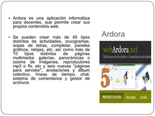  Ardora es una aplicación informática
  para docentes, que permite crear sus
  propios contenidos web.

 Se pueden crear más de 45 tipos
                                             Ardora
  distintos de actividades, crucigramas,
  sopas de letras, completar, paneles
  gráficos, relojes, etc, así como más de
  10     tipos    distintos   de   páginas
  multimedia: galerías, panorámicas o
  zooms de imágenes, reproductores
  mp3 o flv, etc y seis nuevas "páginas
  para servidor", anotaciones y álbum
  colectivo, líneas de tiempo, chat,
  sistema de comentarios y gestor de
  archivos.
 