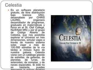 Celestia
  Es   un software planetario
  gratuito, de libre distribución
  bajo       licencia       GNU,
  desarrollado     por    CHRIS
  LAUREL               (ingeniero
  desarrollador de programas,
  graduado en matemáticas y
  física en el St. Olaf College,
  Northfield MN) y por el grupo
  de     Código     Abierto    de
  Celestia, que nos posibilita
  explorar el Universo en tres
  dimensiones, simular viajes a
  través de nuestro sistema
  solar, viajar a más de
  100.000 estrellas de la vía
  láctea o incluso fuera de
  nuestra galaxia. Celestia
  viene con un catálogo grande
  de estrellas, de galaxias, de
  planetas, de lunas, de
  asteroides, de cometas, y de
  naves espaciales. Si éste no
  es      bastante,       puedes
 