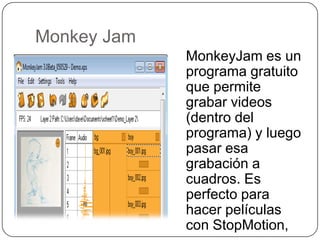 Monkey Jam
             MonkeyJam es un
             programa gratuito
             que permite
             grabar videos
             (dentro del
             programa) y luego
             pasar esa
             grabación a
             cuadros. Es
             perfecto para
             hacer películas
             con StopMotion,
 