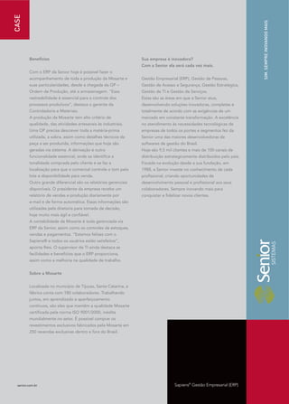 CASE




                                                                                                                         SIM. SEMPRE INOVANDO MAIS
         Benefícios                                              Sua empresa é inovadora?
                                                                 Com a Senior ela será cada vez mais.
         Com o ERP da Senior hoje é possível fazer o
         acompanhamento de toda a produção da Mosarte e          Gestão Empresarial (ERP), Gestão de Pessoas,
         suas particularidades, desde a chegada da OP –          Gestão de Acesso e Segurança, Gestão Estratégica,
         Ordem de Produção, até a armazenagem. “Essa             Gestão de TI e Gestão de Serviços.
         rastreabilidade é essencial para o controle dos         Estas são as áreas em que a Senior atua,
         processos produtivos”, destaca o gerente da             desenvolvendo soluções inovadoras, completas e
         Controladoria e Materiais.                              totalmente de acordo com as exigências de um
         A produção da Mosarte tem alto critério de              mercado em constante transformação. A excelência
         qualidade, das atividades artesanais às industriais.    no atendimento às necessidades tecnológicas de
         Uma OP precisa descrever toda a matéria-prima           empresas de todos os portes e segmentos fez da
         utilizada, a sobra, assim como detalhes técnicos da     Senior uma das maiores desenvolvedoras de
         peça a ser produzida, informações que hoje são          softwares de gestão do Brasil.
         geradas via sistema. A derivação é outra                Hoje são 9,5 mil clientes e mais de 100 canais de
         funcionalidade essencial, onde se identifica a          distribuição estrategicamente distribuídos pelo país.
         tonalidade comprada pelo cliente e se faz a             Focada na evolução desde a sua fundação, em
         localização para que o comercial controle o tom pelo    1988, a Senior investe no conhecimento de cada
         lote e disponibilidade para venda.                      profissional, criando oportunidades de
         Outro grande diferencial são os relatórios gerenciais   desenvolvimento pessoal e profissional aos seus
         disponíveis. O presidente da empresa recebe um          colaboradores. Sempre inovando mais para
         relatório de vendas e produção diariamente por          conquistar e fidelizar novos clientes.
         e-mail e de forma automática. Essas informações são
         utilizadas pela diretoria para tomada de decisão,
         hoje muito mais ágil e confiável.
         A contabilidade da Mosarte é toda gerenciada via
         ERP da Senior, assim como os controles de estoques,
         vendas e pagamentos. “Estamos felizes com o
         Sapiens® e todos os usuários estão satisfeitos”,
         aponta Reis. O supervisor de TI ainda destaca as
         facilidades e benefícios que o ERP proporciona,
         assim como a melhoria na qualidade de trabalho.


         Sobre a Mosarte


         Localizada no município de Tijucas, Santa Catarina, a
         fábrica conta com 180 colaboradores. Trabalhando
         juntos, em aprendizado e aperfeiçoamento
         contínuos, são eles que mantêm a qualidade Mosarte
         certificada pela norma ISO 9001/2000, inédita
         mundialmente no setor. É possível comprar os
         revestimentos exclusivos fabricados pela Mosarte em
         250 revendas exclusivas dentro e fora do Brasil.




  senior.com.br                                                                    Sapiens® Gestão Empresarial (ERP)
 