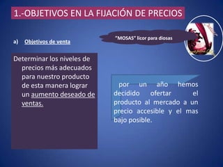 1.-OBJETIVOS EN LA FIJACIÓN DE PRECIOS

                            ”MOSAS” licor para diosas
a)   Objetivos de venta


Determinar los niveles de
  precios más adecuados
  para nuestro producto
  de esta manera lograr      por un año hemos
  un aumento deseado de     decidido ofertar       el
  ventas.                   producto al mercado a un
                            precio accesible y el mas
                            bajo posible.
 
